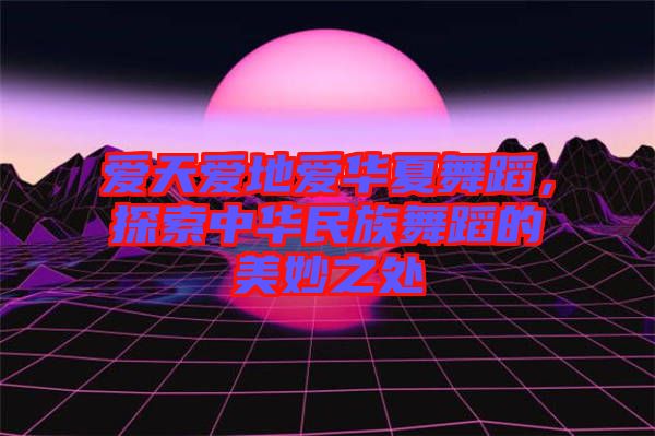 愛天愛地愛華夏舞蹈，探索中華民族舞蹈的美妙之處