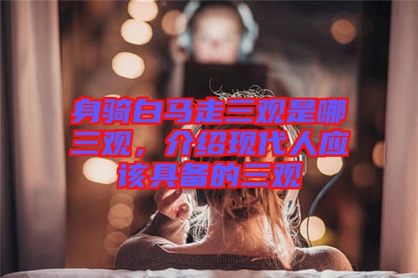 身騎白馬走三觀是哪三觀，介紹現代人應該具備的三觀