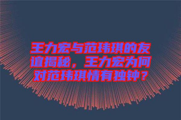 王力宏與范瑋琪的友誼揭秘，王力宏為何對范瑋琪情有獨(dú)鐘？