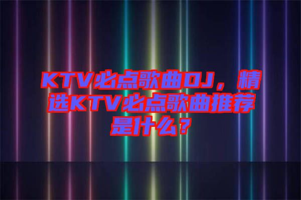 KTV必點歌曲DJ，精選KTV必點歌曲推薦是什么？