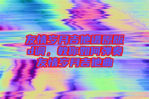 友情歲月吉他譜原版d調，教你如何彈奏友情歲月吉他曲