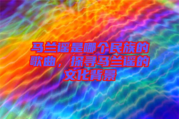 馬蘭謠是哪個民族的歌曲，探尋馬蘭謠的文化背景