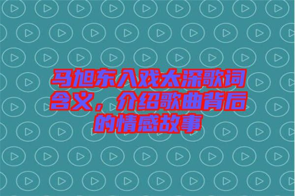 馬旭東入戲太深歌詞含義，介紹歌曲背后的情感故事