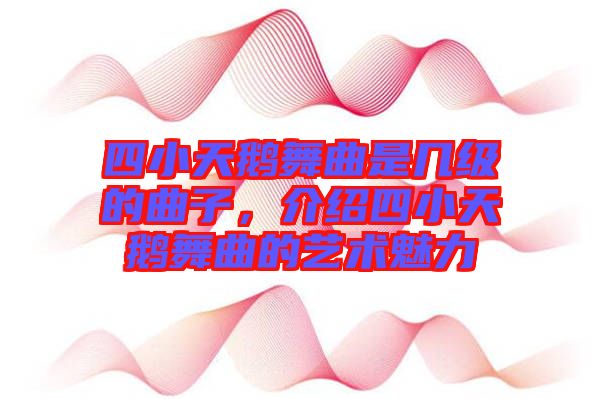 四小天鵝舞曲是幾級的曲子，介紹四小天鵝舞曲的藝術魅力