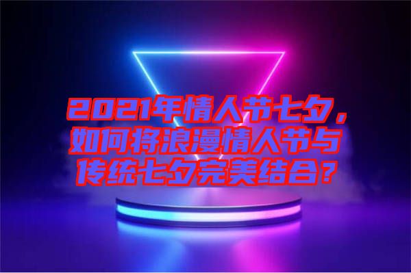 2021年情人節七夕，如何將浪漫情人節與傳統七夕完美結合？