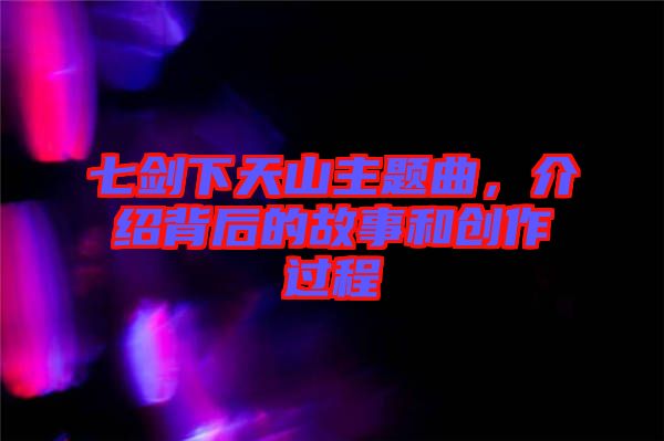 七劍下天山主題曲，介紹背后的故事和創作過程