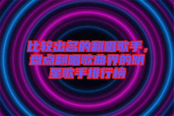 比較出名的翻唱歌手，盤點翻唱歌曲界的明星歌手排行榜