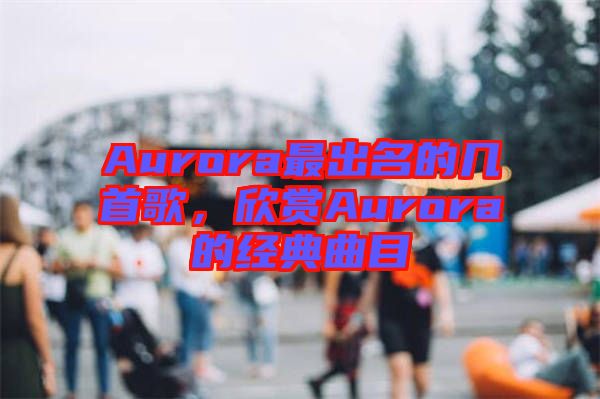 Aurora最出名的幾首歌，欣賞Aurora的經(jīng)典曲目