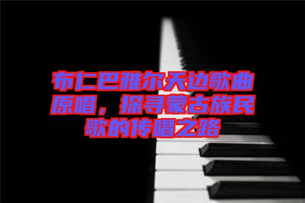 布仁巴雅爾天邊歌曲原唱，探尋蒙古族民歌的傳唱之路