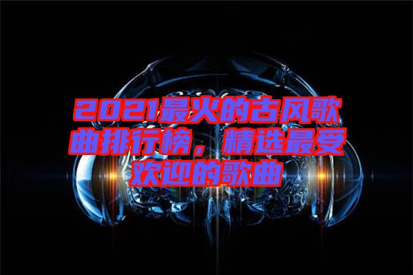 2021最火的古風歌曲排行榜，精選最受歡迎的歌曲