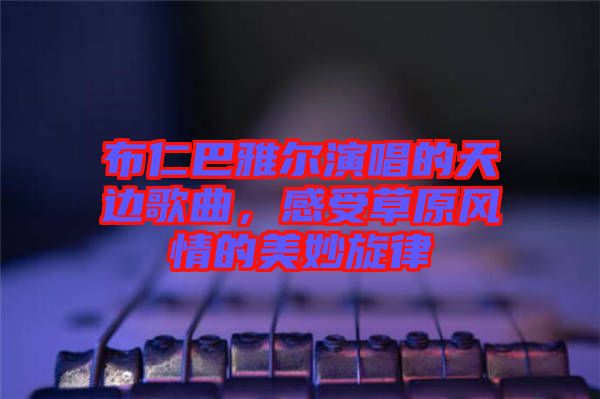 布仁巴雅爾演唱的天邊歌曲，感受草原風情的美妙旋律