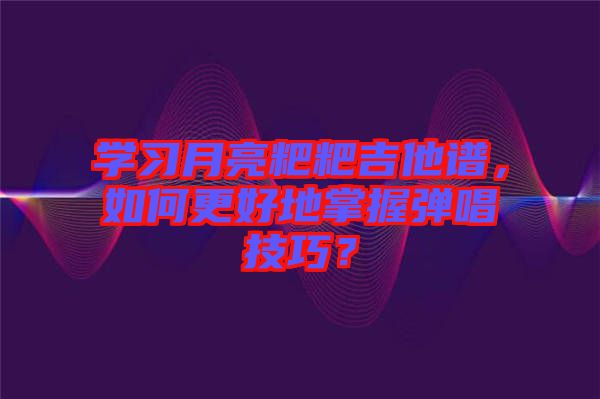 學習月亮粑粑吉他譜，如何更好地掌握彈唱技巧？