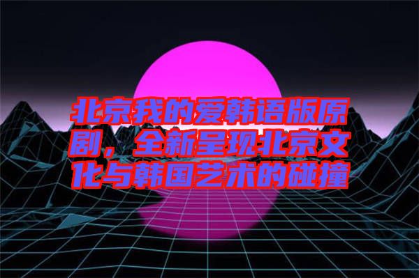 北京我的愛韓語版原劇，全新呈現北京文化與韓國藝術的碰撞