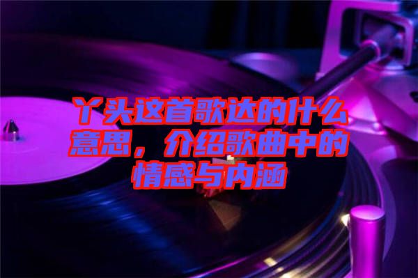 丫頭這首歌達的什么意思，介紹歌曲中的情感與內涵