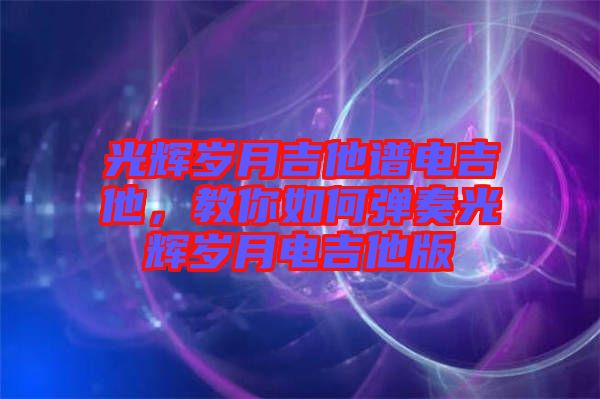 光輝歲月吉他譜電吉他，教你如何彈奏光輝歲月電吉他版