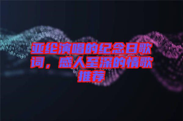 亞綸演唱的紀念日歌詞，感人至深的情歌推薦