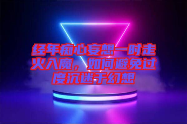 經年癡心妄想一時走火入魔，如何避免過度沉迷于幻想