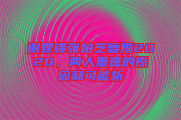 謝霆鋒張柏芝復婚2020，兩人重逢的原因和可能析