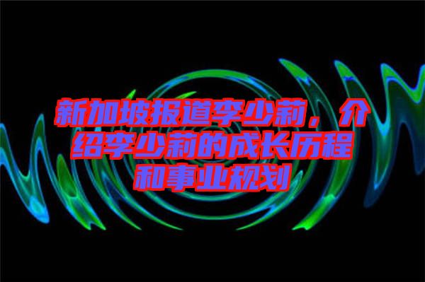 新加坡報道李少莉，介紹李少莉的成長歷程和事業規劃