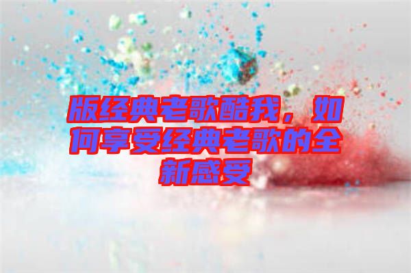 版經典老歌酷我，如何享受經典老歌的全新感受