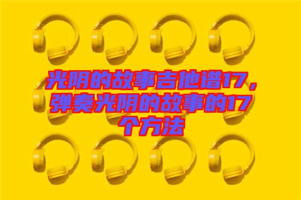 光陰的故事吉他譜17，彈奏光陰的故事的17個方法