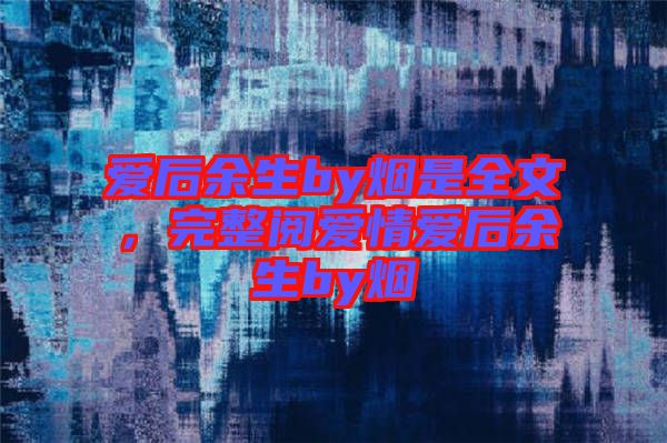 愛后余生by煙是全文，完整閱愛情愛后余生by煙