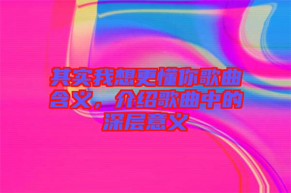 其實我想更懂你歌曲含義，介紹歌曲中的深層意義