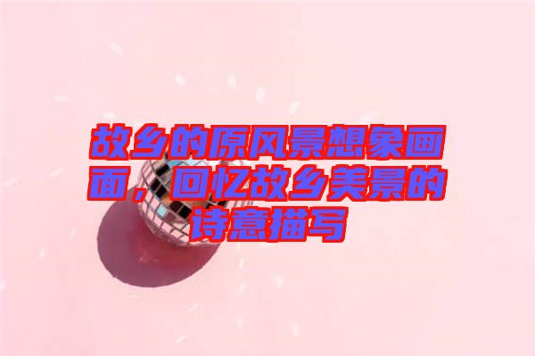 故鄉(xiāng)的原風(fēng)景想象畫(huà)面，回憶故鄉(xiāng)美景的詩(shī)意描寫(xiě)