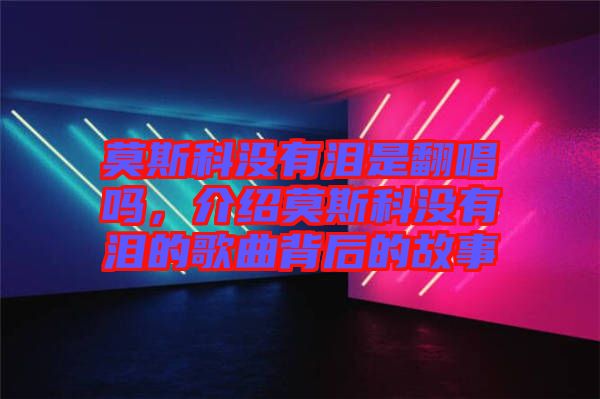 莫斯科沒有淚是翻唱嗎，介紹莫斯科沒有淚的歌曲背后的故事