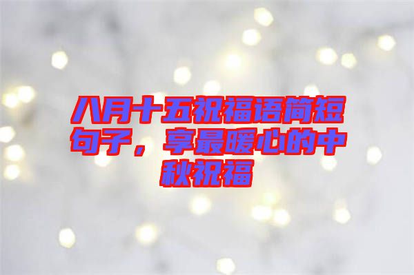 八月十五祝福語簡短句子，享最暖心的中秋祝福