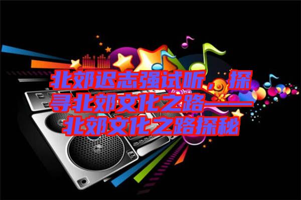 北郊遲志強試聽，探尋北郊文化之路——北郊文化之路探秘