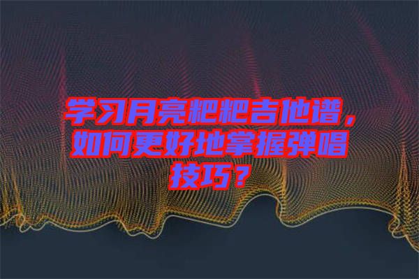 學(xué)習(xí)月亮粑粑吉他譜，如何更好地掌握彈唱技巧？