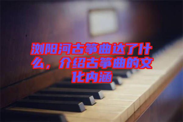 瀏陽河古箏曲達了什么，介紹古箏曲的文化內涵