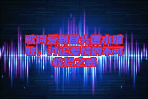 歌詞愛到盡頭覆水難收，討論愛情的不可收拾之感