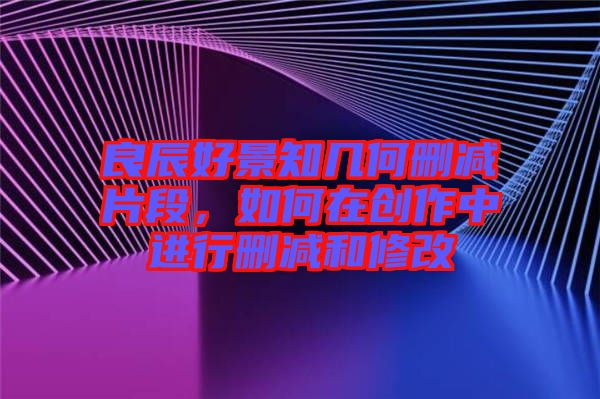 良辰好景知幾何刪減片段，如何在創作中進行刪減和修改