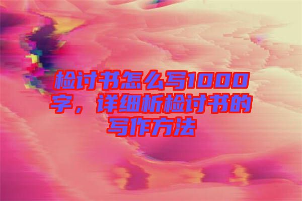 檢討書怎么寫1000字，詳細析檢討書的寫作方法