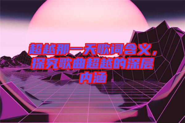 超越那一天歌詞含義，探究歌曲超越的深層內涵