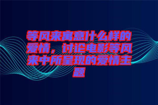 等風來寓意什么樣的愛情，討論電影等風來中所呈現的愛情主題