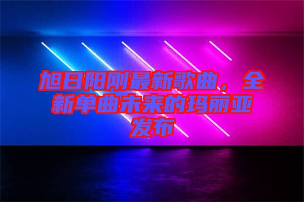 旭日陽剛最新歌曲，全新單曲未來的瑪麗亞發布