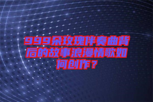 999朵玫瑰伴奏曲背后的故事浪漫情歌如何創作？