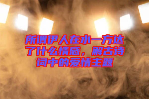 所謂伊人在水一方達了什么情感，解古詩詞中的愛情主題