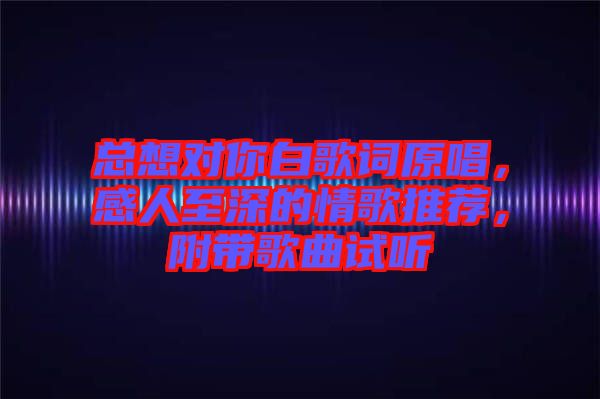 總想對你白歌詞原唱，感人至深的情歌推薦，附帶歌曲試聽