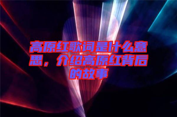 高原紅歌詞是什么意思，介紹高原紅背后的故事