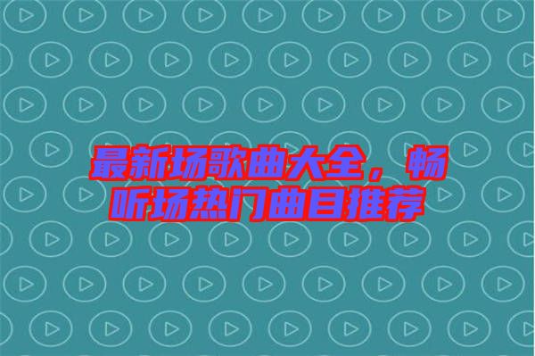 最新場(chǎng)歌曲大全，暢聽場(chǎng)熱門曲目推薦