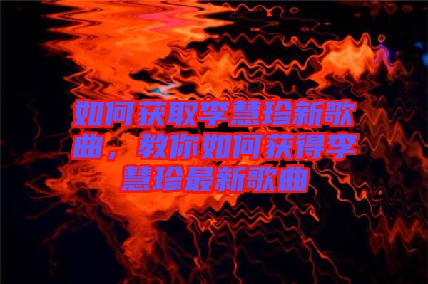 如何獲取李慧珍新歌曲，教你如何獲得李慧珍最新歌曲