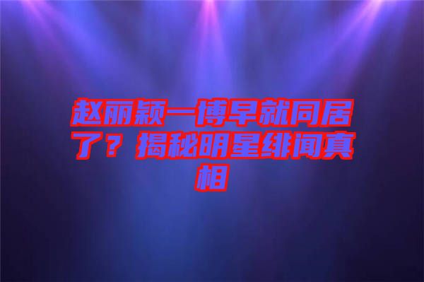 趙麗穎一博早就同居了？揭秘明星緋聞真相