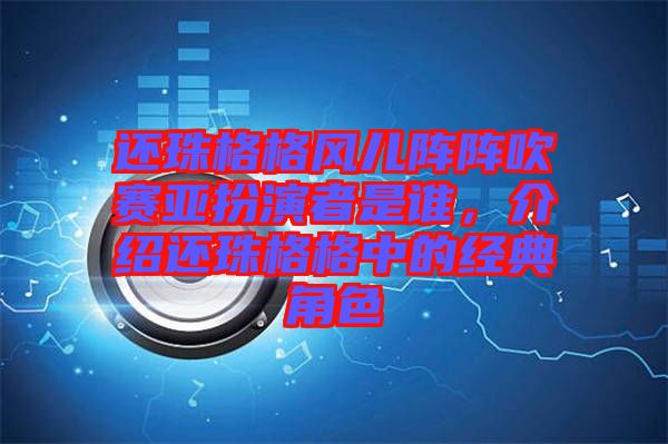 還珠格格風兒陣陣吹賽亞扮演者是誰，介紹還珠格格中的經典角色