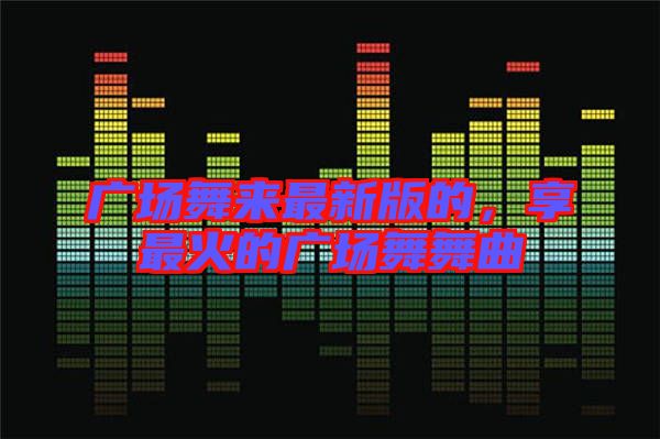 廣場舞來最新版的，享最火的廣場舞舞曲