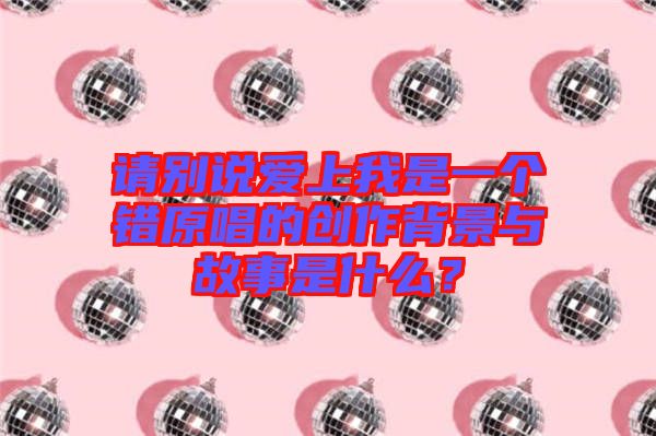 請別說愛上我是一個錯原唱的創作背景與故事是什么？