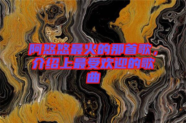 阿悠悠最火的那首歌，介紹上最受歡迎的歌曲